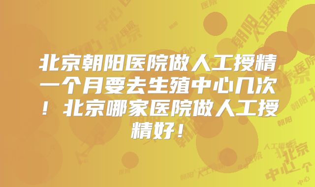 北京朝阳医院做人工授精一个月要去生殖中心几次！北京哪家医院做人工授精好！