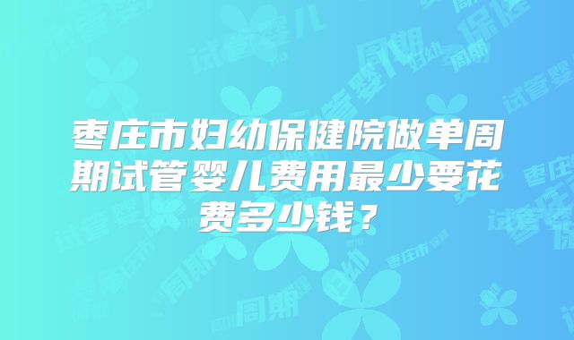 枣庄市妇幼保健院做单周期试管婴儿费用最少要花费多少钱?