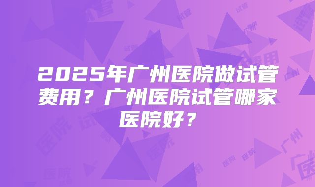2025年广州医院做试管费用?广州医院试管哪家医院好?