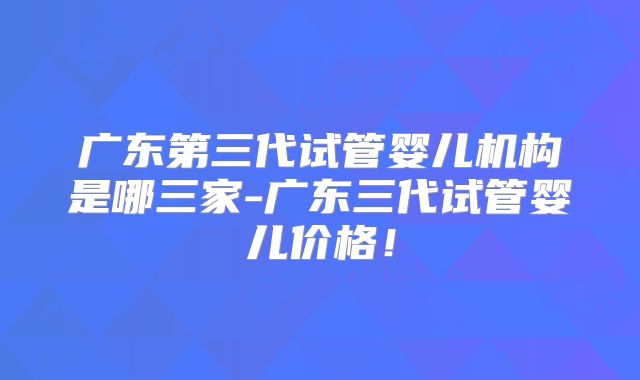 广东第三代试管婴儿机构是哪三家-广东三代试管婴儿价格！