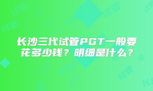 长沙三代试管PGT一般要花多少钱?明细是什么?