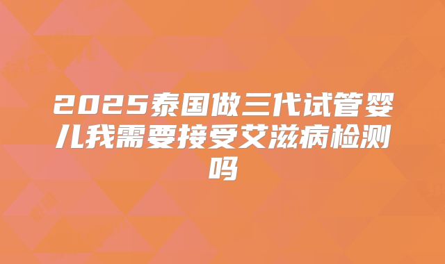 2025泰国做三代试管婴儿我需要接受艾滋病检测吗