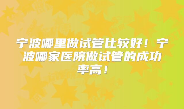 宁波哪里做试管比较好!宁波哪家医院做试管的成功率高!