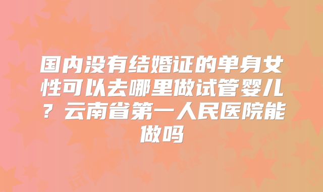国内没有结婚证的单身女性可以去哪里做试管婴儿？云南省第一人民医院能做吗