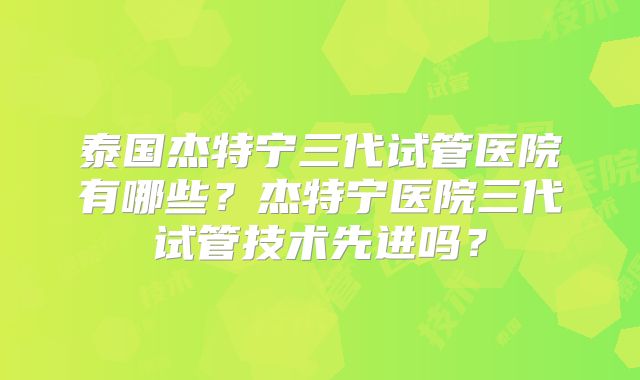 泰国杰特宁三代试管医院有哪些？杰特宁医院三代试管技术先进吗？