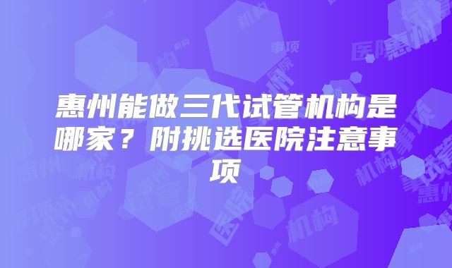 惠州能做三代试管机构是哪家？附挑选医院注意事项