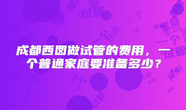 成都西囡做试管的费用，一个普通家庭要准备多少？