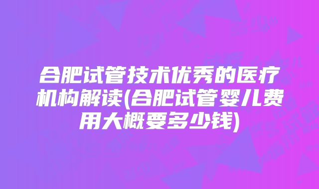 合肥试管技术优秀的医疗机构解读(合肥试管婴儿费用大概要多少钱)