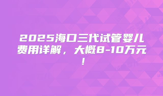 2025海口三代试管婴儿费用详解，大概8-10万元！