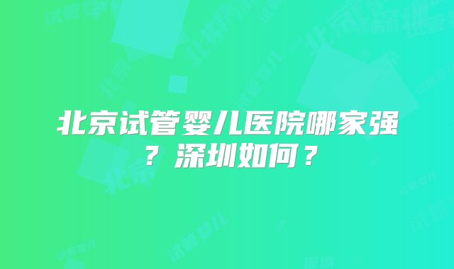 北京试管婴儿医院哪家强？深圳如何？