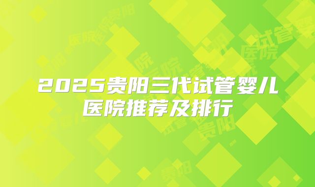 2025贵阳三代试管婴儿医院推荐及排行