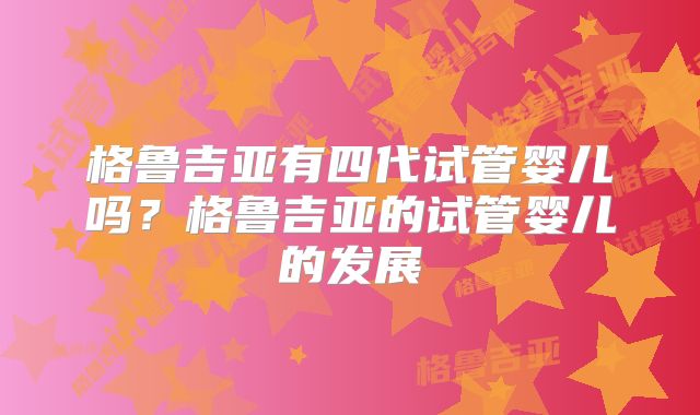 格鲁吉亚有四代试管婴儿吗?格鲁吉亚的试管婴儿的发展