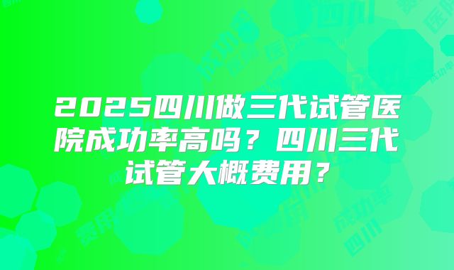 2025四川做三代试管医院成功率高吗?四川三代试管大概费用?