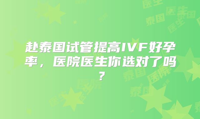 赴泰国试管提高IVF好孕率,医院医生你选对了吗?