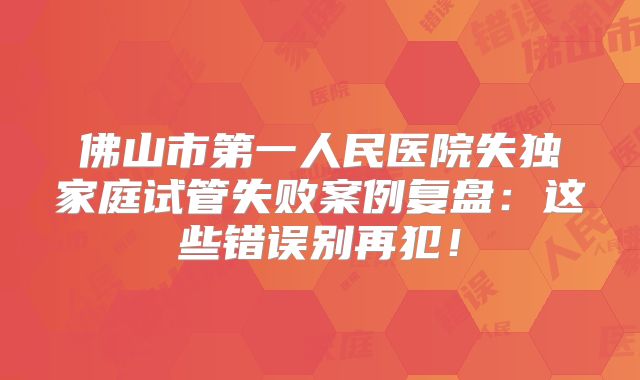 佛山市第一人民医院失独家庭试管失败案例复盘:这些错误别再犯!