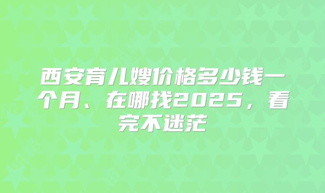 西安育儿嫂价格多少钱一个月、在哪找2025，看完不迷茫