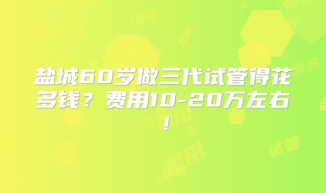 盐城60岁做三代试管得花多钱?费用10-20万左右!