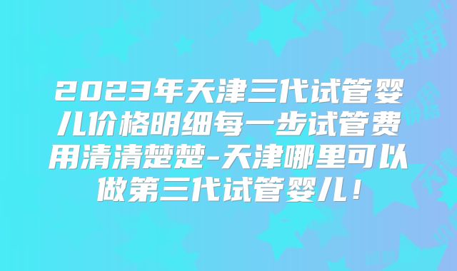 2023年天津三代试管婴儿价格明细每一步试管费用清清楚楚-天津哪里可以做第三代试管婴儿！