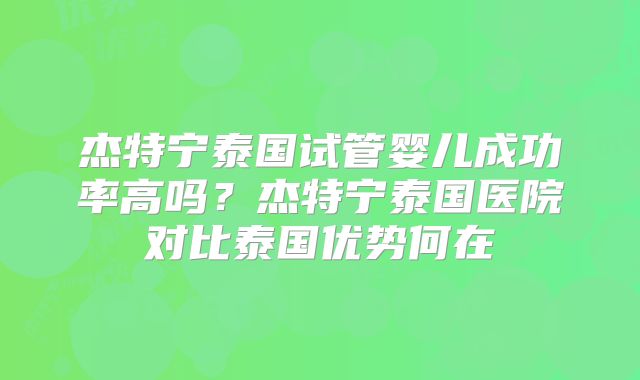 杰特宁泰国试管婴儿成功率高吗？杰特宁泰国医院对比泰国优势何在