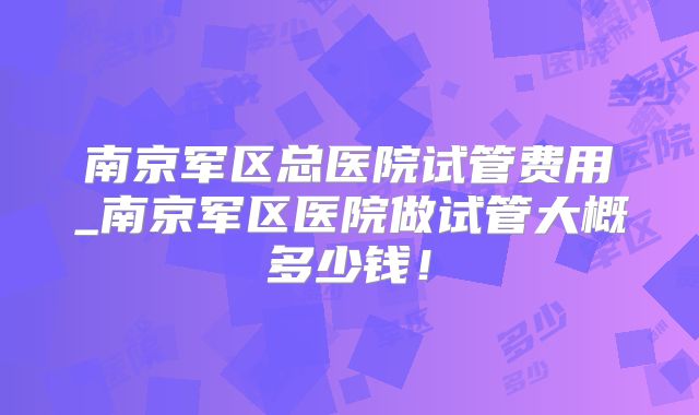 南京军区总医院试管费用_南京军区医院做试管大概多少钱！