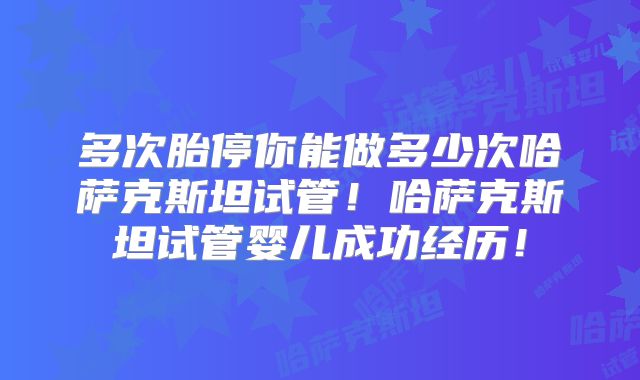 多次胎停你能做多少次哈萨克斯坦试管!哈萨克斯坦试管婴儿成功经历!