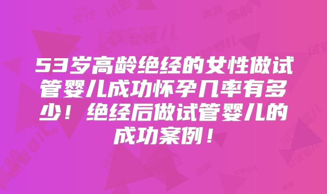 53岁高龄绝经的女性做试管婴儿成功怀孕几率有多少！绝经后做试管婴儿的成功案例！