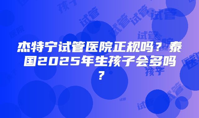 杰特宁试管医院正规吗？泰国2025年生孩子会多吗？