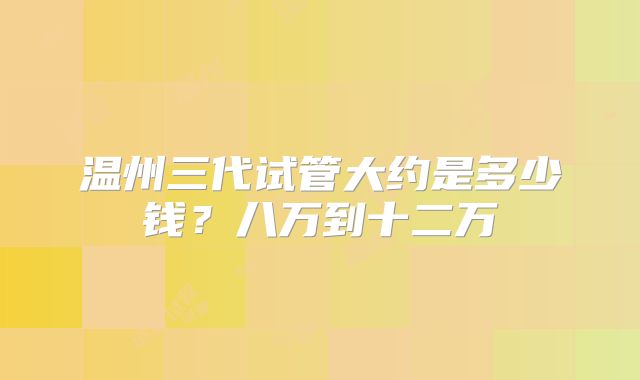 温州三代试管大约是多少钱？八万到十二万