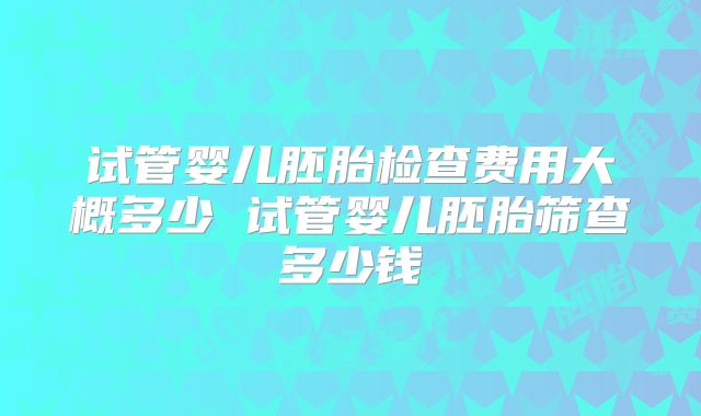 试管婴儿胚胎检查费用大概多少 试管婴儿胚胎筛查多少钱