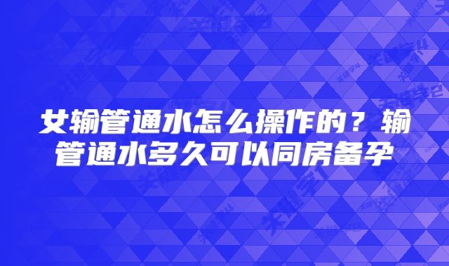 女输管通水怎么操作的?输管通水多久可以同房备孕