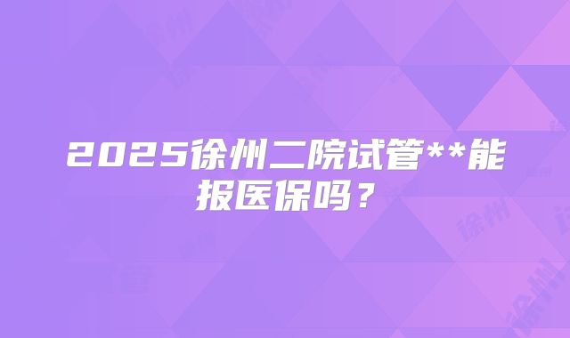 2025徐州二院试管**能报医保吗?