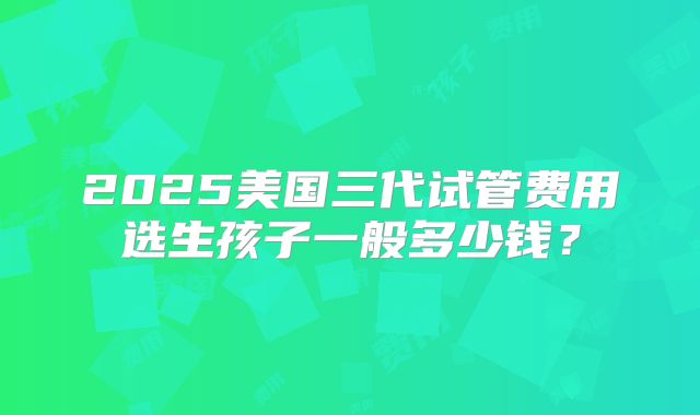 2025美国三代试管费用选生孩子一般多少钱？