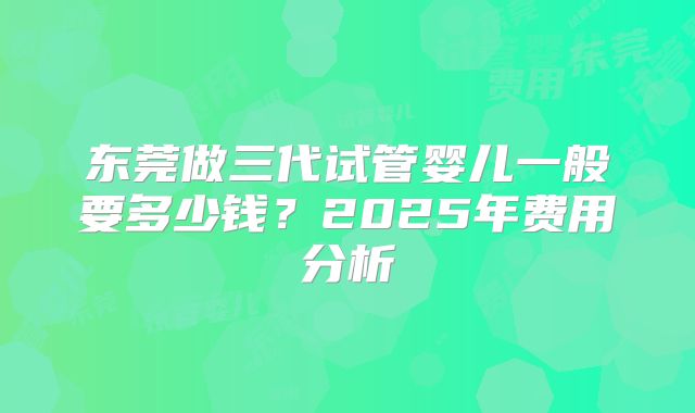 东莞做三代试管婴儿一般要多少钱？2025年费用分析