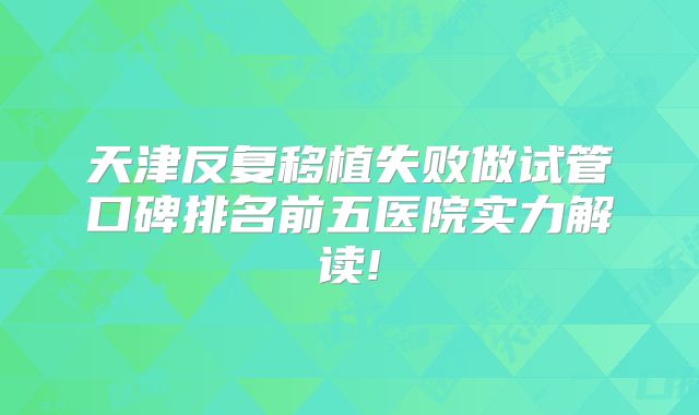 天津反复移植失败做试管口碑排名前五医院实力解读!