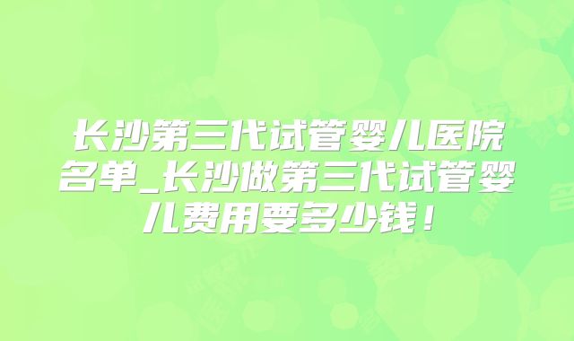 长沙第三代试管婴儿医院名单_长沙做第三代试管婴儿费用要多少钱！