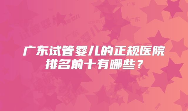 广东试管婴儿的正规医院排名前十有哪些？