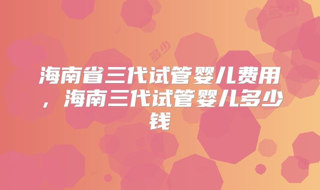 海南省三代试管婴儿费用，海南三代试管婴儿多少钱