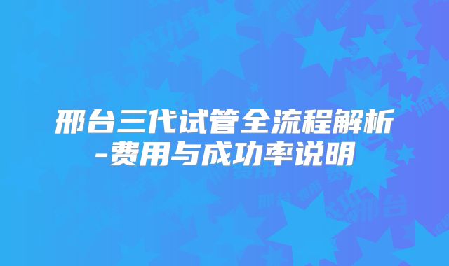 邢台三代试管全流程解析-费用与成功率说明