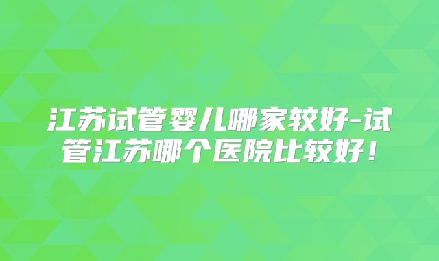 江苏试管婴儿哪家较好-试管江苏哪个医院比较好！