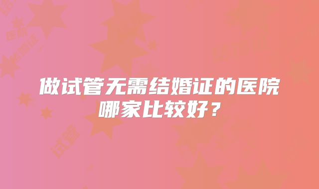做试管无需结婚证的医院哪家比较好?