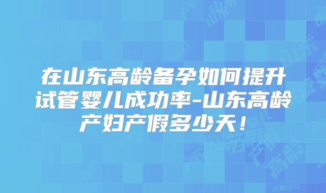 在山东高龄备孕如何提升试管婴儿成功率-山东高龄产妇产假多少天！