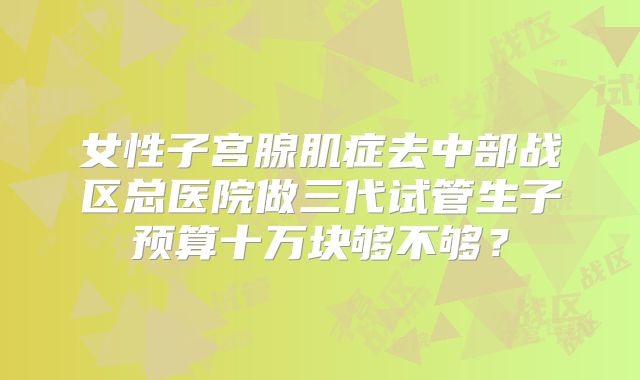 女性子宫腺肌症去中部战区总医院做三代试管生子预算十万块够不够?