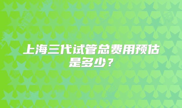 上海三代试管总费用预估是多少？