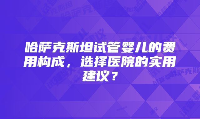 哈萨克斯坦试管婴儿的费用构成，选择医院的实用建议？
