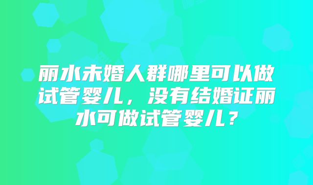 丽水未婚人群哪里可以做试管婴儿，没有结婚证丽水可做试管婴儿？