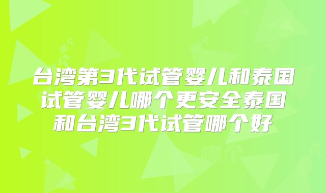 台湾第3代试管婴儿和泰国试管婴儿哪个更安全泰国和台湾3代试管哪个好