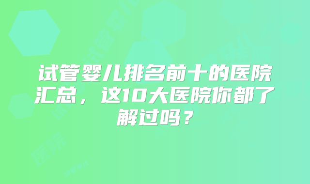 试管婴儿排名前十的医院汇总，这10大医院你都了解过吗？