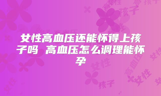 女性高血压还能怀得上孩子吗 高血压怎么调理能怀孕