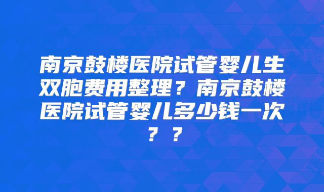 南京鼓楼医院试管婴儿生双胞费用整理?南京鼓楼医院试管婴儿多少钱一次??