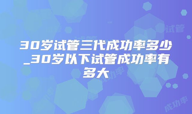 30岁试管三代成功率多少_30岁以下试管成功率有多大